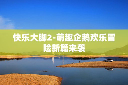 快乐大脚2-萌趣企鹅欢乐冒险新篇来袭 快乐大脚2-萌趣企鹅欢乐冒险新篇来袭