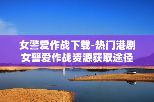 女警爱作战下载-热门港剧女警爱作战资源获取途径 女警爱作战下载-热门港剧女警爱作战资源获取途径