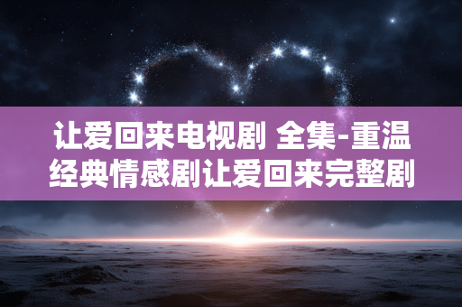 让爱回来电视剧 全集-重温经典情感剧让爱回来完整剧集 让爱回来电视剧 全集-重温经典情感剧让爱回来完整剧集
