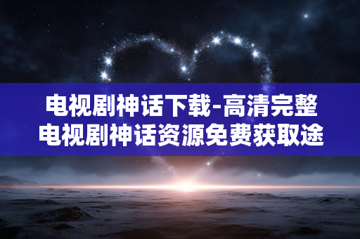 电视剧神话下载-高清完整电视剧神话资源免费获取途径 电视剧神话下载-高清完整电视剧神话资源免费获取途径