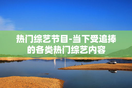 热门综艺节目-当下受追捧的各类热门综艺内容