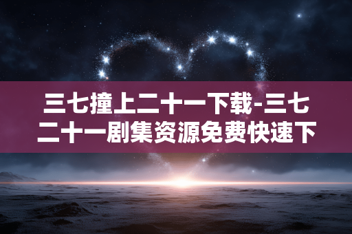 三七撞上二十一下载-三七二十一剧集资源免费快速下载途径