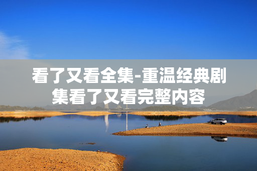 看了又看全集-重温经典剧集看了又看完整内容 看了又看全集-重温经典剧集看了又看完整内容