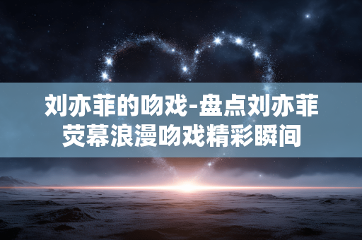 刘亦菲的吻戏-盘点刘亦菲荧幕浪漫吻戏精彩瞬间 刘亦菲的吻戏-盘点刘亦菲荧幕浪漫吻戏精彩瞬间