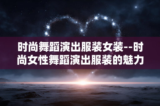 时尚舞蹈演出服装女装--时尚女性舞蹈演出服装的魅力呈现 时尚舞蹈演出服装女装--时尚女性舞蹈演出服装的魅力呈现