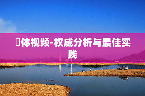 祼体视频-权威分析与最佳实践 祼体视频-权威分析与最佳实践