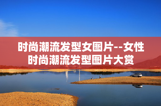 时尚潮流发型女图片--女性时尚潮流发型图片大赏 时尚潮流发型女图片--女性时尚潮流发型图片大赏
