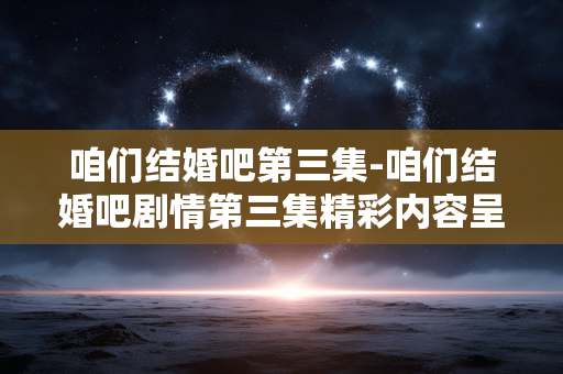 咱们结婚吧第三集-咱们结婚吧剧情第三集精彩内容呈现