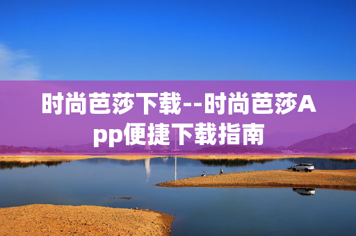 时尚芭莎下载--时尚芭莎App便捷下载指南 时尚芭莎下载--时尚芭莎App便捷下载指南