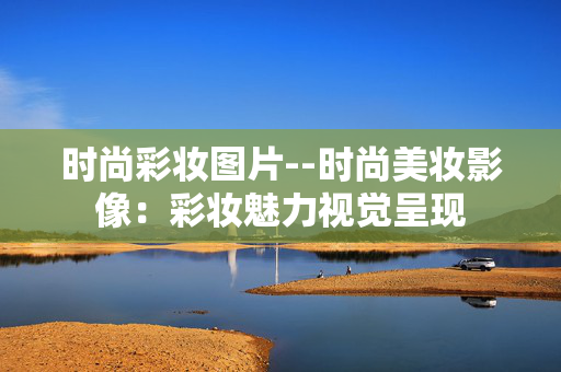 时尚彩妆图片--时尚美妆影像:彩妆魅力视觉呈现 时尚彩妆图片--时尚美妆影像:彩妆魅力视觉呈现