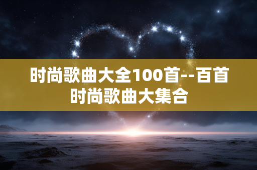 时尚歌曲大全100首--百首时尚歌曲大集合 时尚歌曲大全100首--百首时尚歌曲大集合