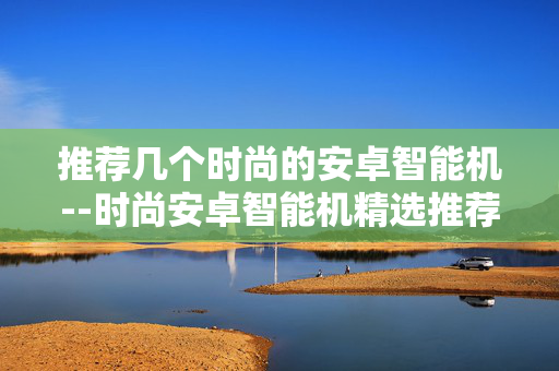 推荐几个时尚的安卓智能机--时尚安卓智能机精选推荐 推荐几个时尚的安卓智能机--时尚安卓智能机精选推荐
