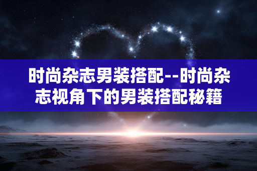 时尚杂志男装搭配--时尚杂志视角下的男装搭配秘籍
