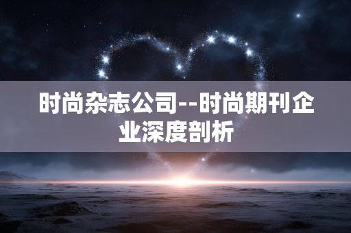 时尚杂志公司--时尚期刊企业深度剖析 时尚杂志公司--时尚期刊企业深度剖析