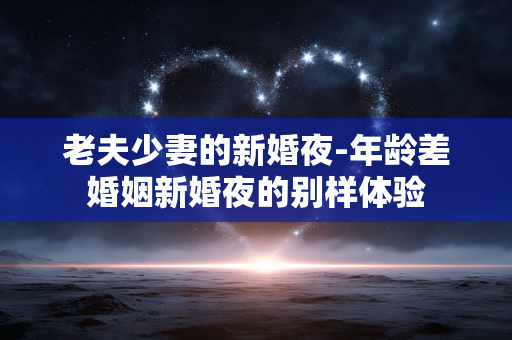 老夫少妻的新婚夜-年龄差婚姻新婚夜的别样体验