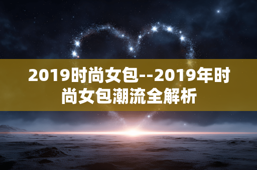 2019时尚女包--2019年时尚女包潮流全解析 2019时尚女包--2019年时尚女包潮流全解析