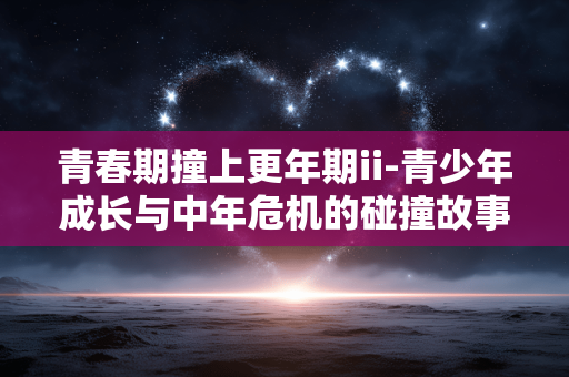 青春期撞上更年期ii-青少年成长与中年危机的碰撞故事