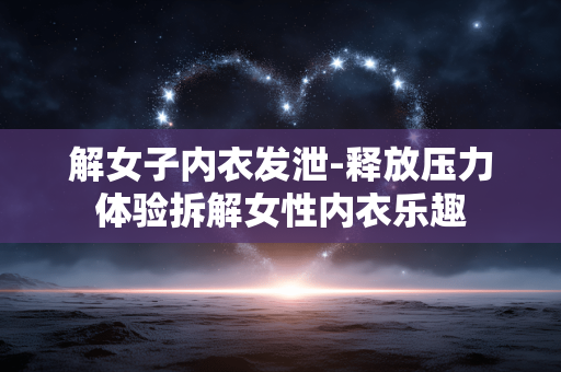解女子内衣发泄-释放压力体验拆解女性内衣乐趣