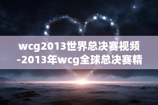wcg2013世界总决赛视频-2013年wcg全球总决赛精彩视频呈现