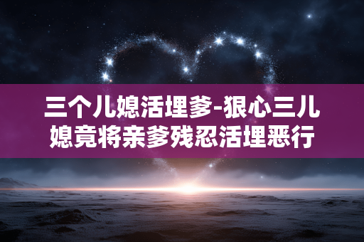三个儿媳活埋爹-狠心三儿媳竟将亲爹残忍活埋恶行