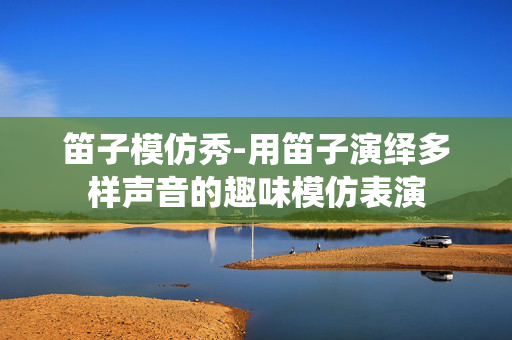 笛子模仿秀-用笛子演绎多样声音的趣味模仿表演
