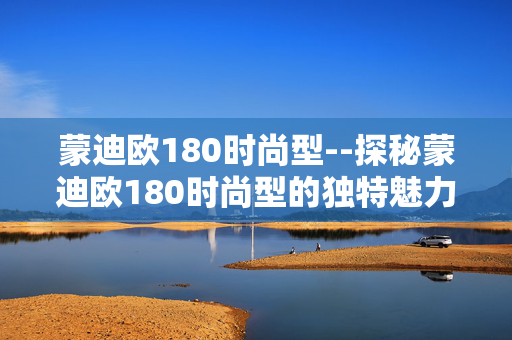 蒙迪欧180时尚型--探秘蒙迪欧180时尚型的独特魅力 蒙迪欧180时尚型--探秘蒙迪欧180时尚型的独特魅力