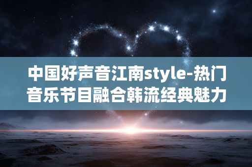 中国好声音江南style-热门音乐节目融合韩流经典魅力