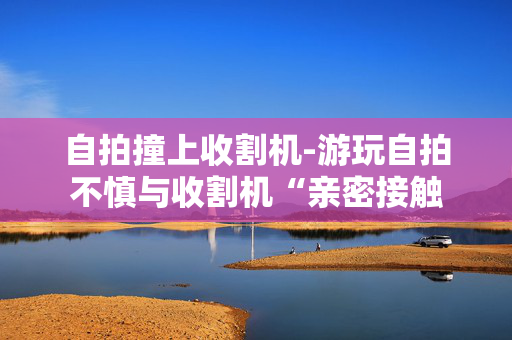 自拍撞上收割机-游玩自拍不慎与收割机“亲密接触