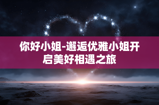 你好小姐-邂逅优雅小姐开启美好相遇之旅