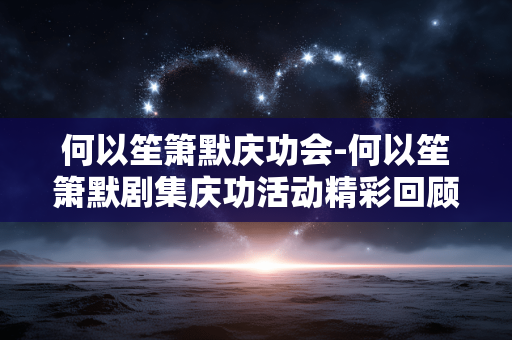 何以笙箫默庆功会-何以笙箫默剧集庆功活动精彩回顾