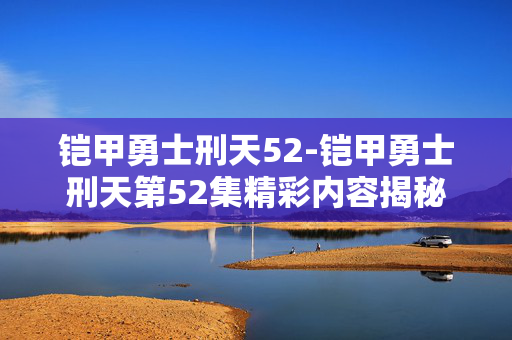 铠甲勇士刑天52-铠甲勇士刑天第52集精彩内容揭秘