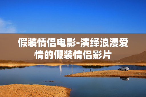 假装情侣电影-演绎浪漫爱情的假装情侣影片