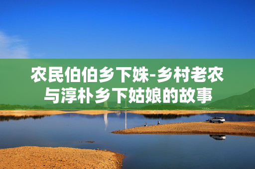 农民伯伯乡下姝-乡村老农与淳朴乡下姑娘的故事