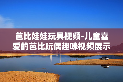 芭比娃娃玩具视频-儿童喜爱的芭比玩偶趣味视频展示