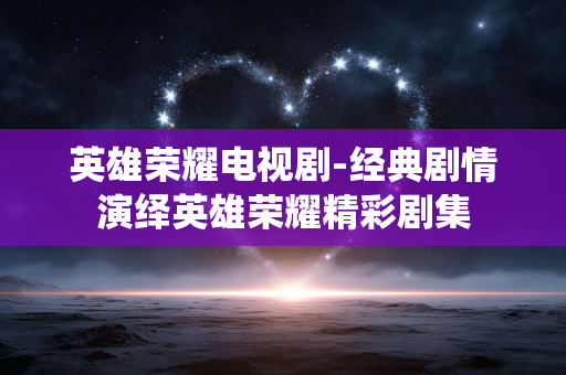 英雄荣耀电视剧-经典剧情演绎英雄荣耀精彩剧集