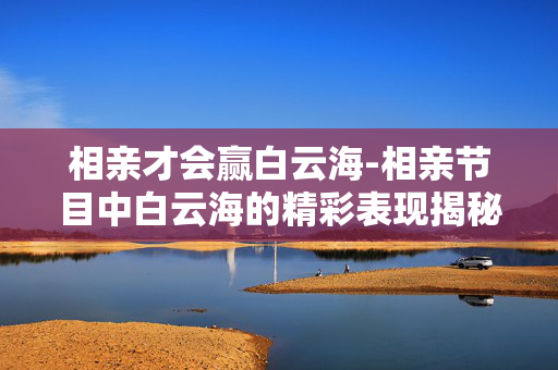 相亲才会赢白云海-相亲节目中白云海的精彩表现揭秘