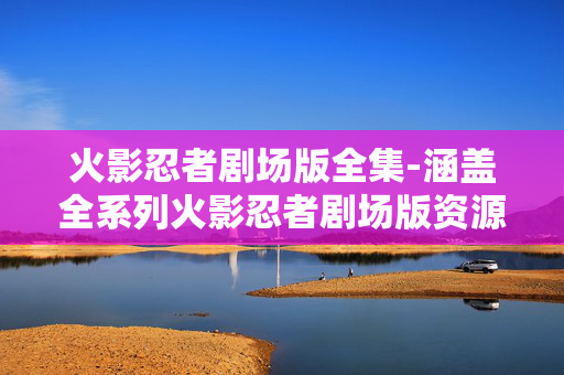 火影忍者剧场版全集-涵盖全系列火影忍者剧场版资源