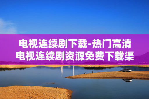 电视连续剧下载-热门高清电视连续剧资源免费下载渠道