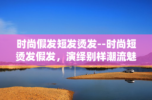 时尚假发短发烫发--时尚短烫发假发,演绎别样潮流魅力 时尚假发短发烫发--时尚短烫发假发,演绎别样潮流魅力