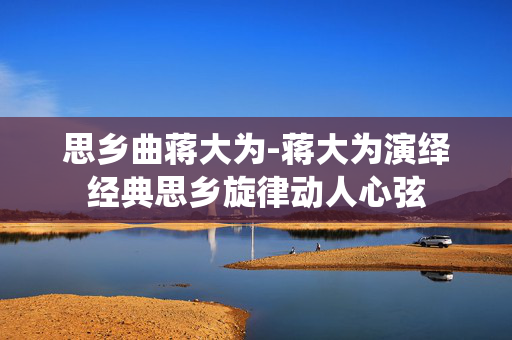 思乡曲蒋大为-蒋大为演绎经典思乡旋律动人心弦