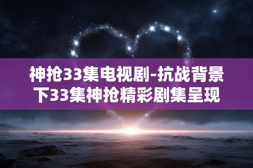 神抢33集电视剧-抗战背景下33集神抢精彩剧集呈现 神抢33集电视剧-抗战背景下33集神抢精彩剧集呈现