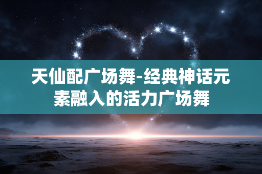 天仙配广场舞-经典神话元素融入的活力广场舞