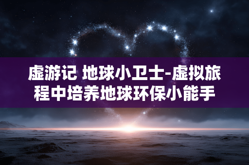 虚游记 地球小卫士-虚拟旅程中培养地球环保小能手