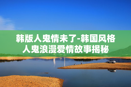 韩版人鬼情未了-韩国风格人鬼浪漫爱情故事揭秘 韩版人鬼情未了-韩国风格人鬼浪漫爱情故事揭秘