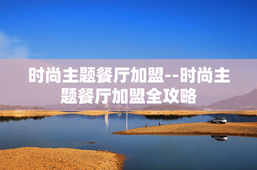 时尚主题餐厅加盟--时尚主题餐厅加盟全攻略 时尚主题餐厅加盟--时尚主题餐厅加盟全攻略