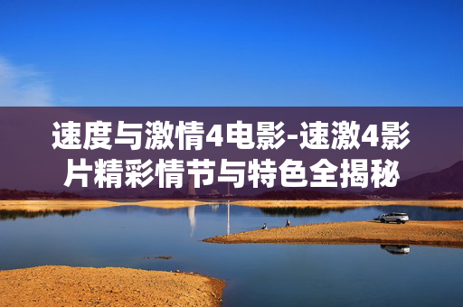 速度与激情4电影-速激4影片精彩情节与特色全揭秘