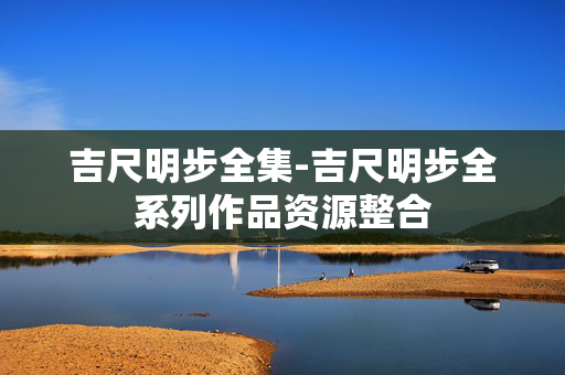 吉尺明步全集-吉尺明步全系列作品资源整合 吉尺明步全集-吉尺明步全系列作品资源整合