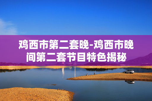 鸡西市第二套晚-鸡西市晚间第二套节目特色揭秘 鸡西市第二套晚-鸡西市晚间第二套节目特色揭秘