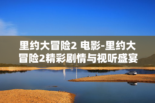 里约大冒险2 电影-里约大冒险2精彩剧情与视听盛宴呈现