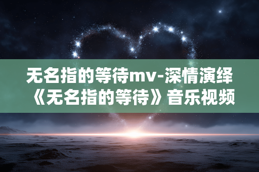 无名指的等待mv-深情演绎《无名指的等待》音乐视频 无名指的等待mv-深情演绎《无名指的等待》音乐视频